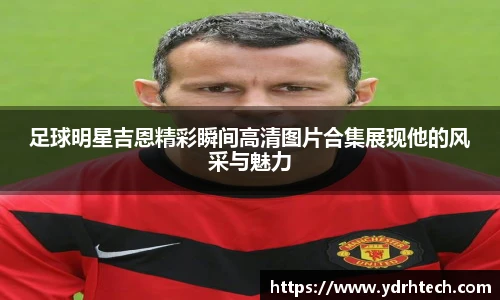 足球明星吉恩精彩瞬间高清图片合集展现他的风采与魅力